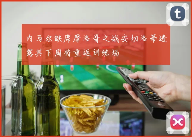 内马尔缺席摩洛哥之战安切洛蒂透露其下周将重返训练场