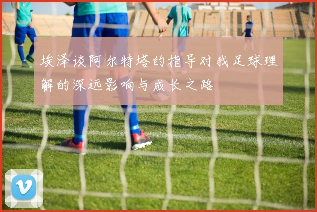 埃泽谈阿尔特塔的指导对我足球理解的深远影响与成长之路