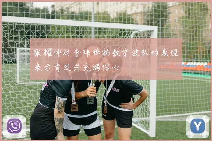 张耀坤对李玮锋执教宁波队的表现表示肯定并充满信心