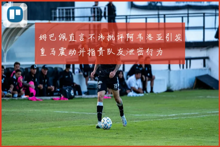 姆巴佩直言不讳批评阿韦洛亚引发皇马震动并指责队友泄密行为