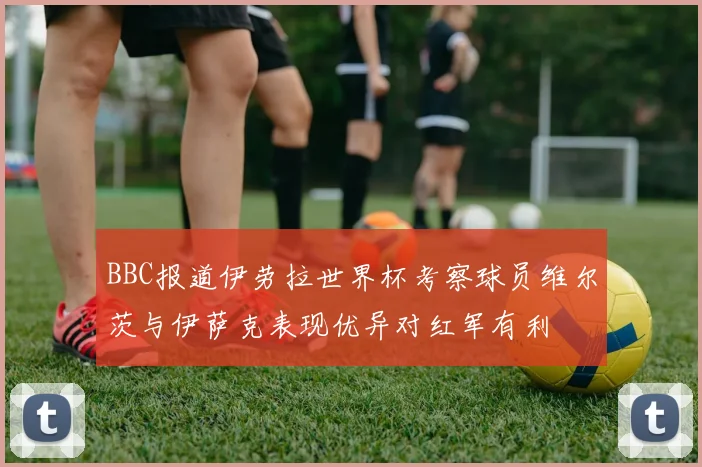 BBC报道伊劳拉世界杯考察球员维尔茨与伊萨克表现优异对红军有利