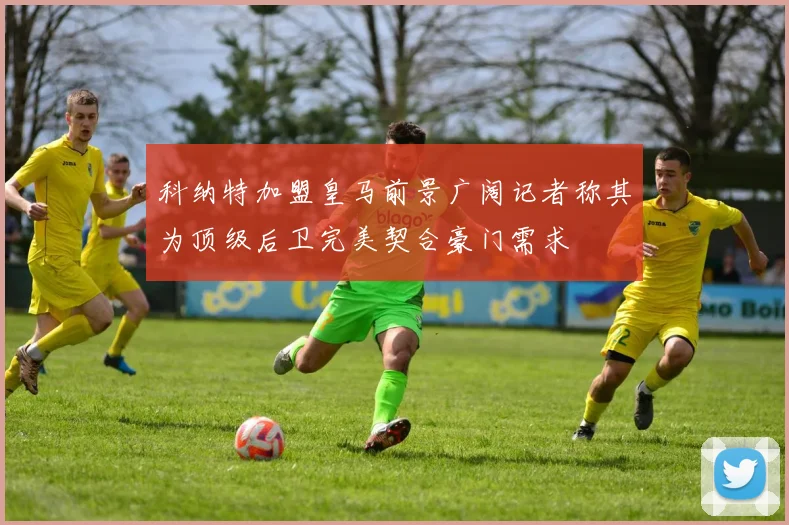科纳特加盟皇马前景广阔记者称其为顶级后卫完美契合豪门需求