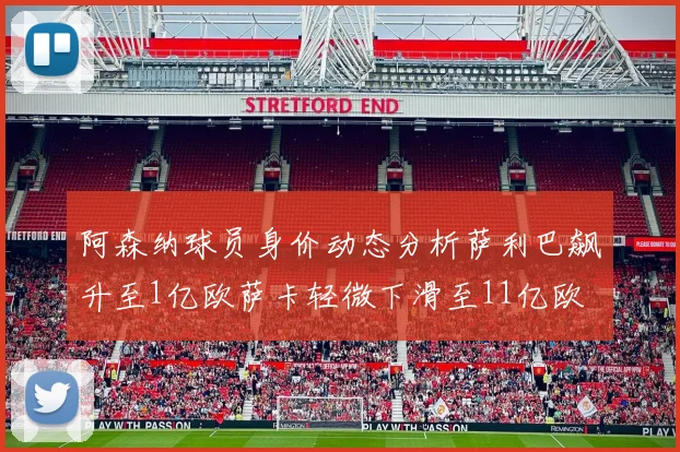 阿森纳球员身价动态分析萨利巴飙升至1亿欧萨卡轻微下滑至11亿欧