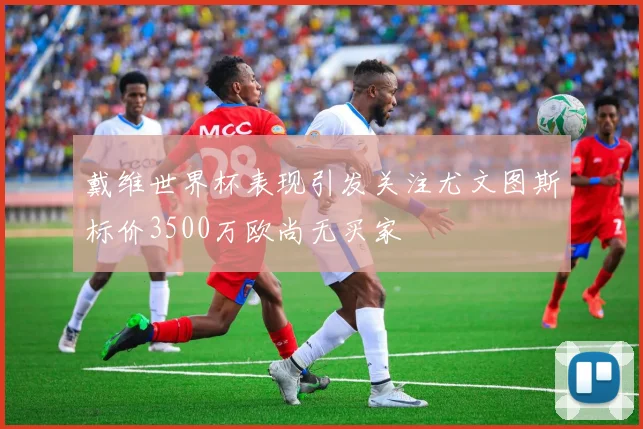 戴维世界杯表现引发关注尤文图斯标价3500万欧尚无买家