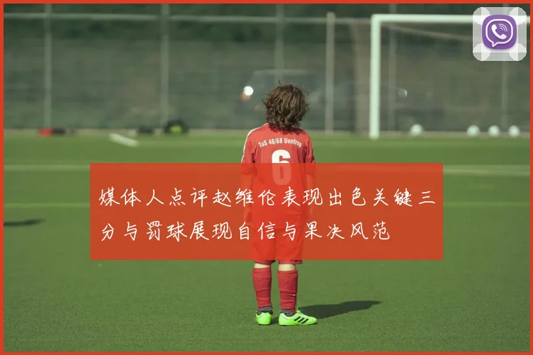 媒体人点评赵维伦表现出色关键三分与罚球展现自信与果决风范