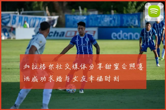 加拉格尔社交媒体分享甜蜜合照喜讯成功求婚与女友幸福时刻