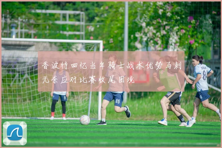 香波特回忆当年骑士战术优势马刺无奈应对比赛收尾困境