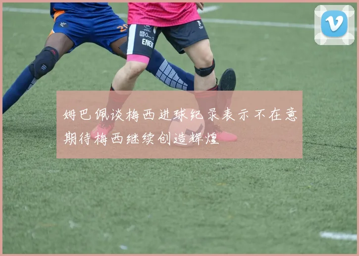 姆巴佩谈梅西进球纪录表示不在意期待梅西继续创造辉煌