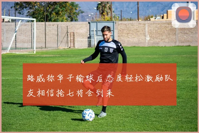 路威称华子输球后态度轻松激励队友相信抢七将会到来