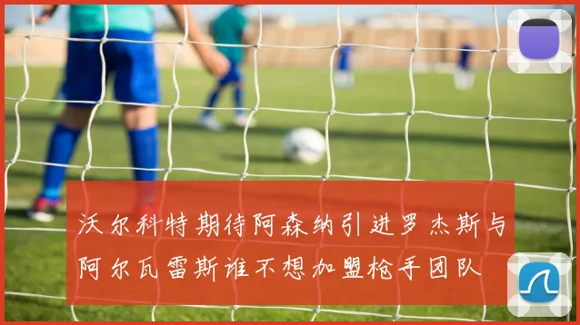 沃尔科特期待阿森纳引进罗杰斯与阿尔瓦雷斯谁不想加盟枪手团队