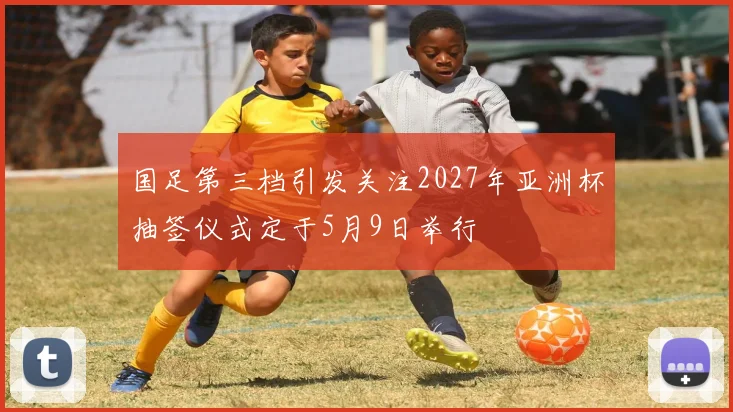 国足第三档引发关注2027年亚洲杯抽签仪式定于5月9日举行