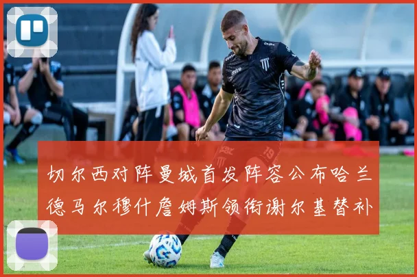 切尔西对阵曼城首发阵容公布哈兰德马尔穆什詹姆斯领衔谢尔基替补出战