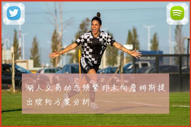 湖人交易动态频繁却未向詹姆斯提出续约方案分析