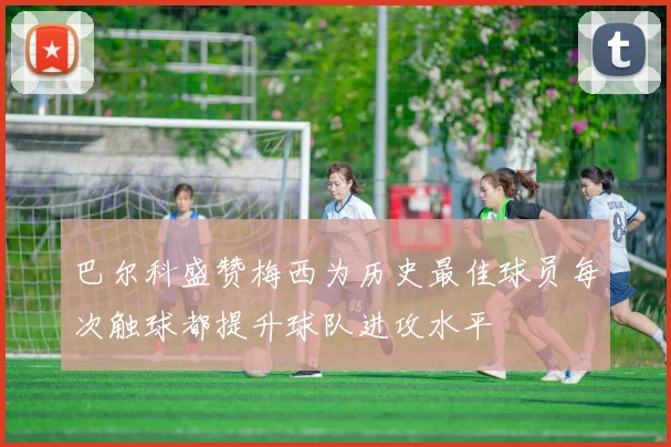 巴尔科盛赞梅西为历史最佳球员每次触球都提升球队进攻水平