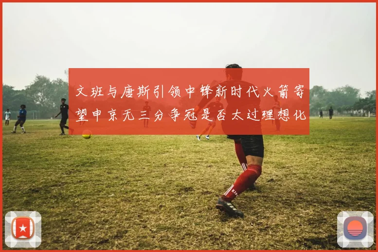 文班与唐斯引领中锋新时代火箭寄望申京无三分争冠是否太过理想化