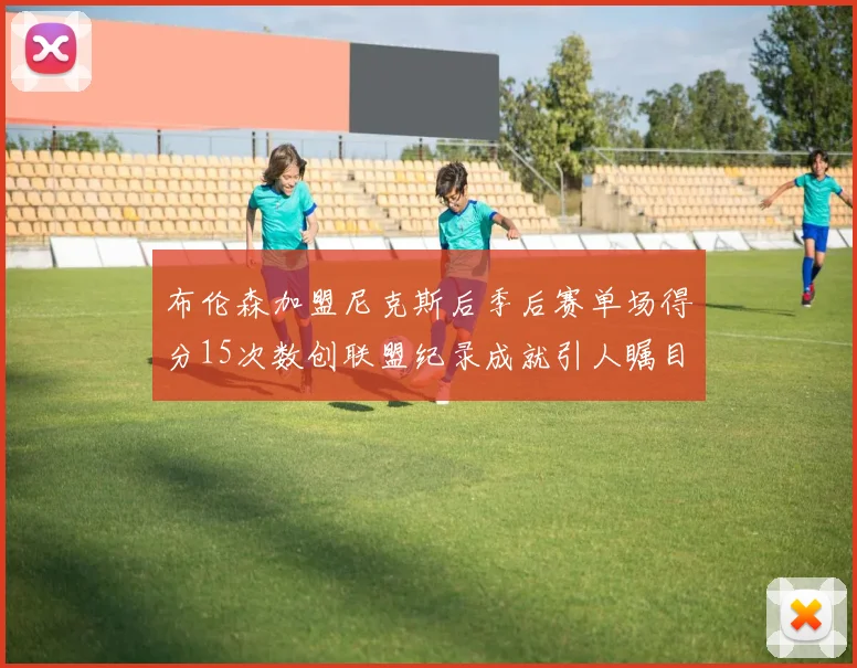 布伦森加盟尼克斯后季后赛单场得分15次数创联盟纪录成就引人瞩目
