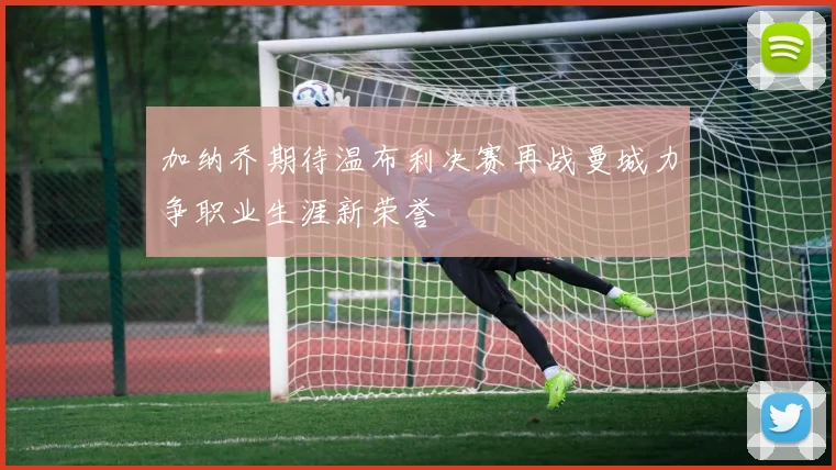 加纳乔期待温布利决赛再战曼城力争职业生涯新荣誉
