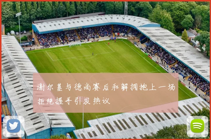 谢尔基与德尚赛后和解拥抱上一场拒绝握手引发热议