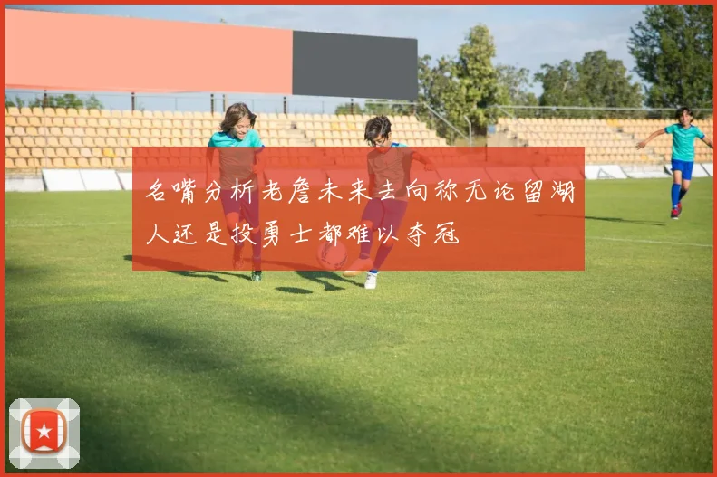 名嘴分析老詹未来去向称无论留湖人还是投勇士都难以夺冠