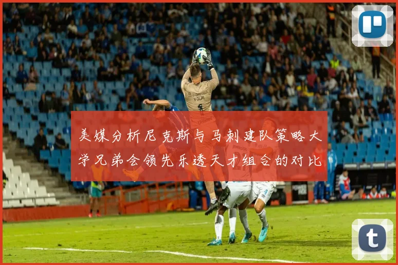 美媒分析尼克斯与马刺建队策略大学兄弟会领先乐透天才组合的对比