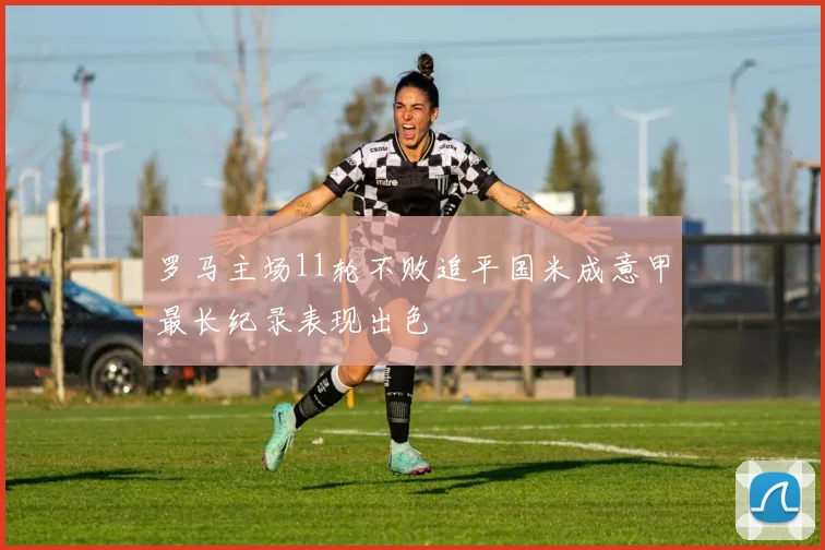 罗马主场11轮不败追平国米成意甲最长纪录表现出色