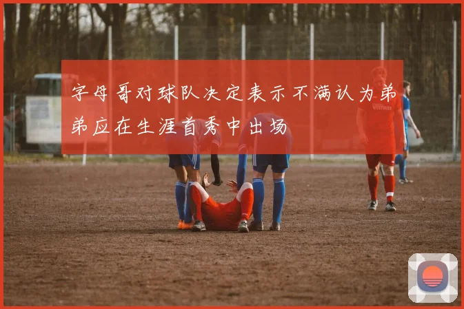 字母哥对球队决定表示不满认为弟弟应在生涯首秀中出场