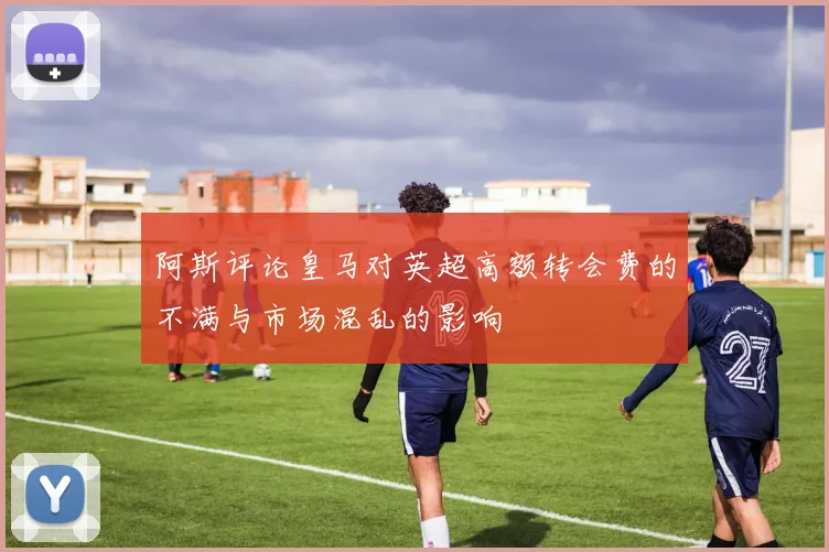 阿斯评论皇马对英超高额转会费的不满与市场混乱的影响