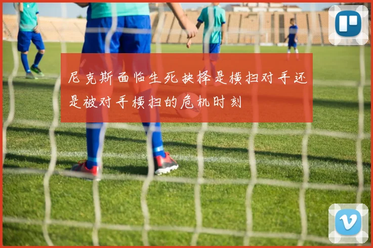 尼克斯面临生死抉择是横扫对手还是被对手横扫的危机时刻