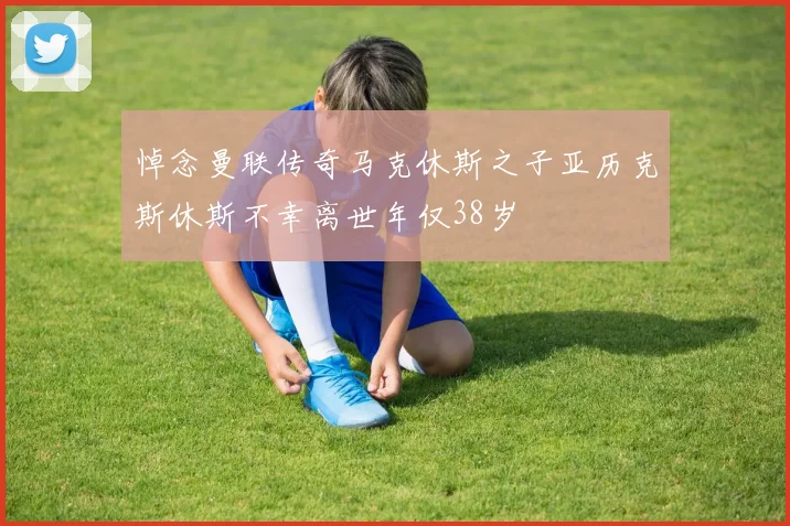 悼念曼联传奇马克休斯之子亚历克斯休斯不幸离世年仅38岁