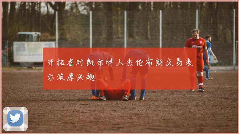 开拓者对凯尔特人杰伦布朗交易表示浓厚兴趣